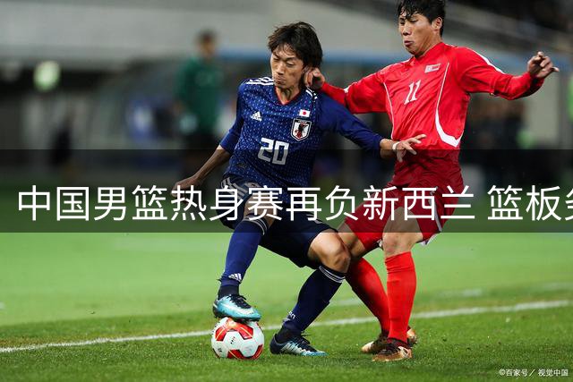 中国男篮热身赛再负新西兰 篮板劣势暴露体系短板