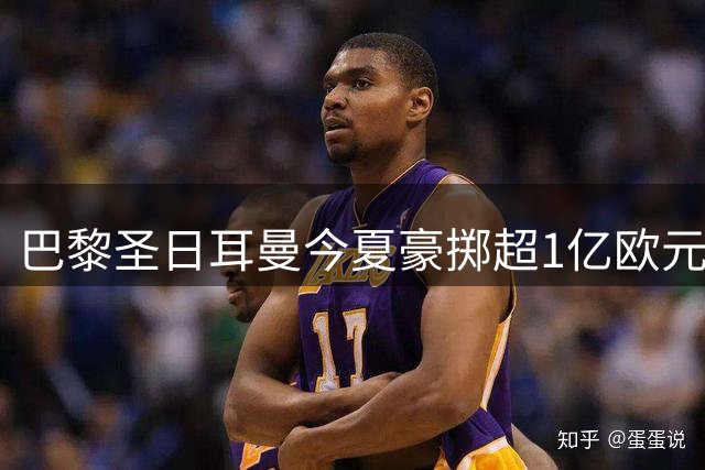 巴黎圣日耳曼今夏豪掷超1亿欧元引援 法甲霸主地位愈加稳固