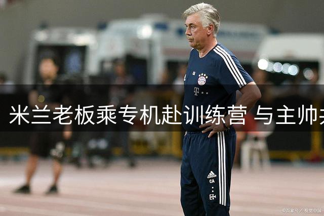 米兰老板乘专机赴训练营 与主帅共商转会要务