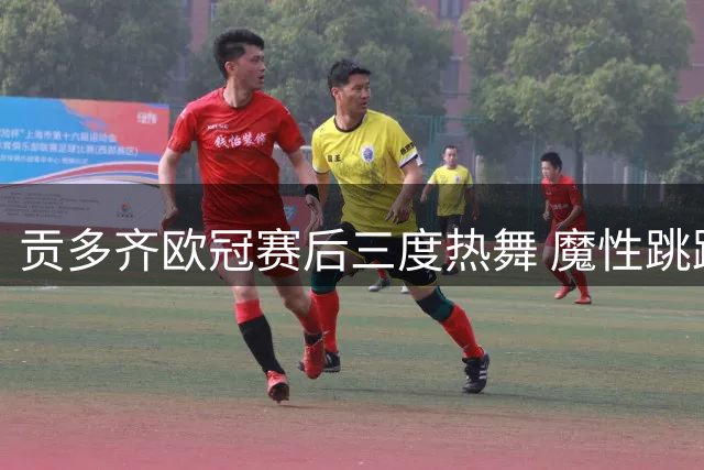 贡多齐欧冠赛后三度热舞 魔性跳跃引球场骚乱