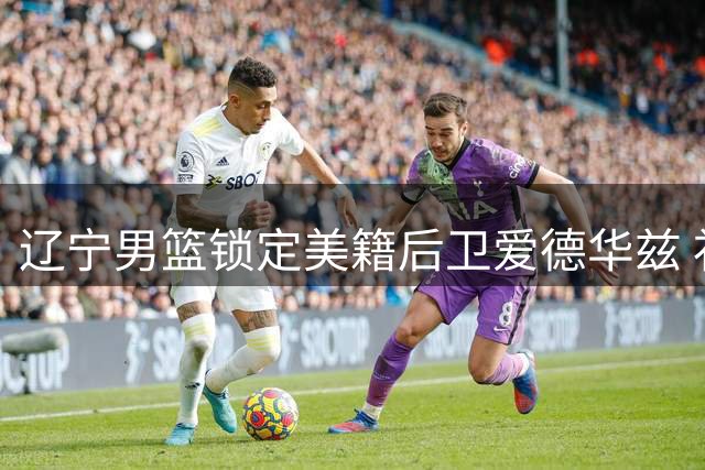 辽宁男篮锁定美籍后卫爱德华兹 补强外援阵容